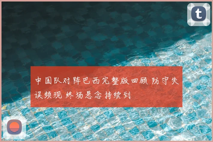 中国队对阵巴西完整版回顾 防守失误频现 终场悬念持续到