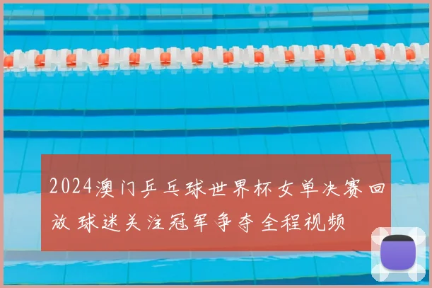 2024澳门乒乓球世界杯女单决赛回放 球迷关注冠军争夺全程视频