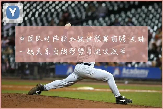 中国队对阵新加坡世预赛前瞻 关键一战关系出线形势与进攻效率