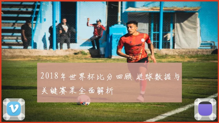 2018年世界杯比分回顾 进球数据与关键赛果全面解析