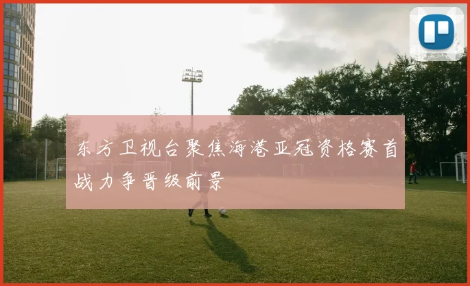 东方卫视台聚焦海港亚冠资格赛首战力争晋级前景