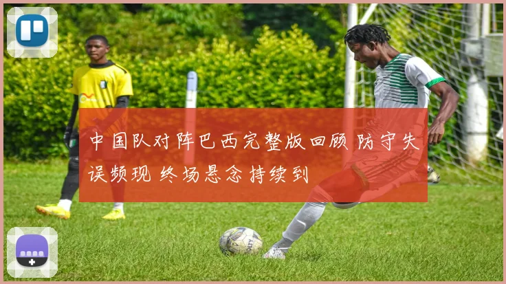 中国队对阵巴西完整版回顾 防守失误频现 终场悬念持续到