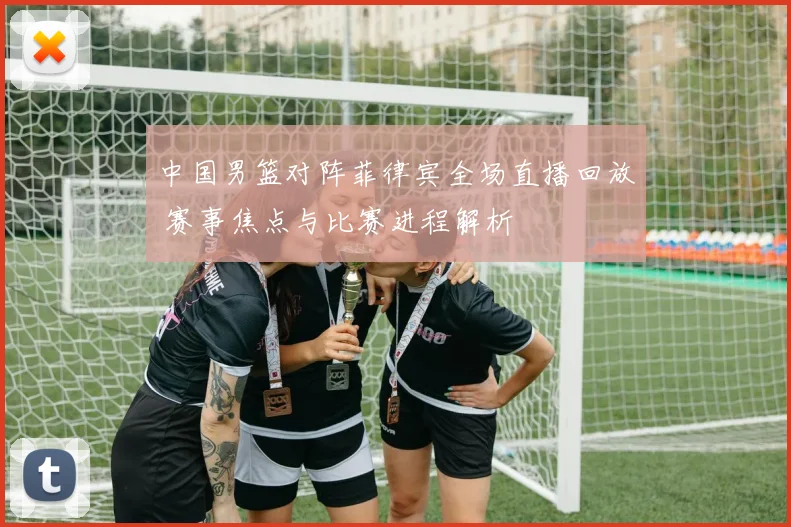 中国男篮对阵菲律宾全场直播回放 赛事焦点与比赛进程解析
