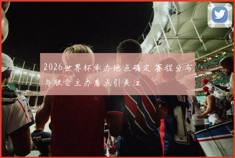 2026世界杯举办地点确定 赛程分布与联合主办看点引关注