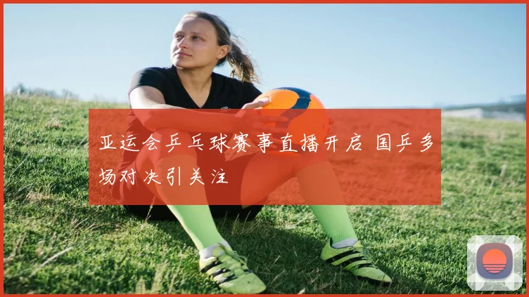 亚运会乒乓球赛事直播开启 国乒多场对决引关注