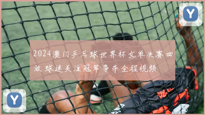 2024澳门乒乓球世界杯女单决赛回放 球迷关注冠军争夺全程视频