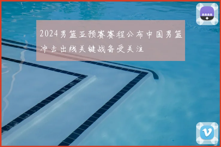 2024男篮亚预赛赛程公布中国男篮冲击出线关键战备受关注