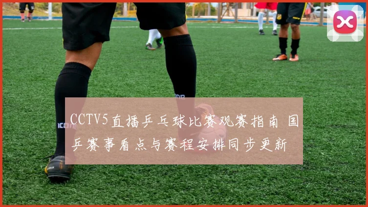 CCTV5直播乒乓球比赛观赛指南 国乒赛事看点与赛程安排同步更新