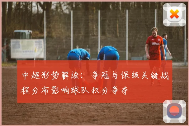 中超形势解读：争冠与保级关键战程分布影响球队积分争夺