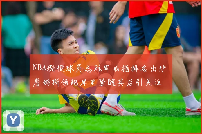 NBA现役球员总冠军戒指排名出炉 詹姆斯领跑库里紧随其后引关注