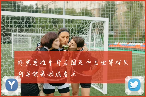 终究意难平背后国足冲击世界杯失利后续备战成看点