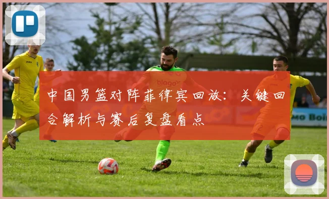 中国男篮对阵菲律宾回放:关键回合解析与赛后复盘看点