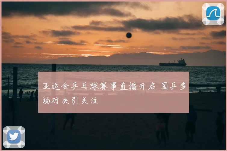 亚运会乒乓球赛事直播开启 国乒多场对决引关注