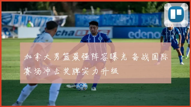 加拿大男篮最强阵容曝光 备战国际赛场冲击奖牌实力升级