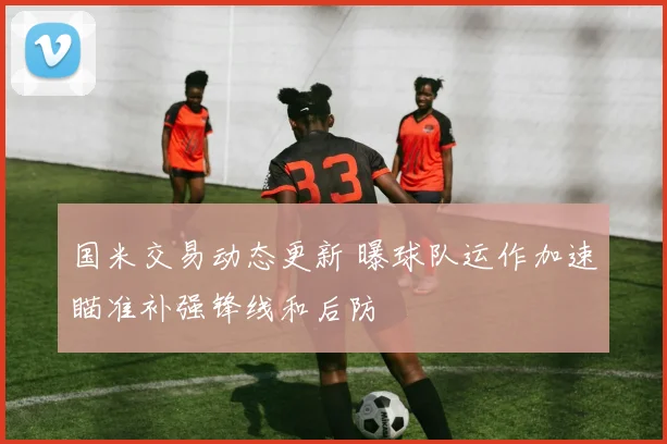 国米交易动态更新 曝球队运作加速瞄准补强锋线和后防
