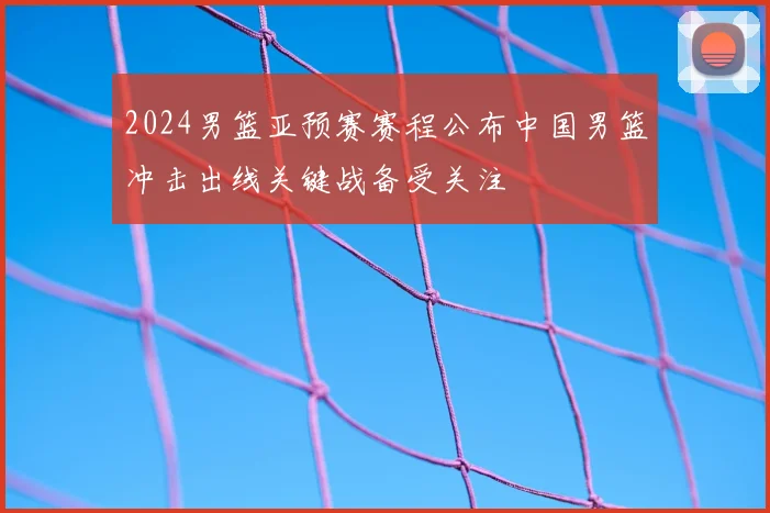 2024男篮亚预赛赛程公布中国男篮冲击出线关键战备受关注