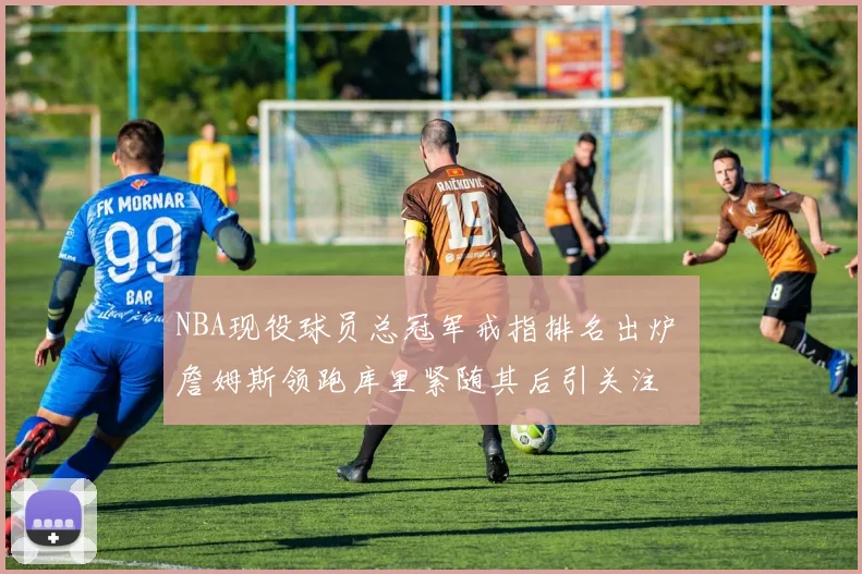 NBA现役球员总冠军戒指排名出炉 詹姆斯领跑库里紧随其后引关注