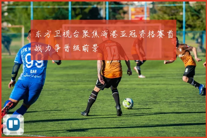 东方卫视台聚焦海港亚冠资格赛首战力争晋级前景