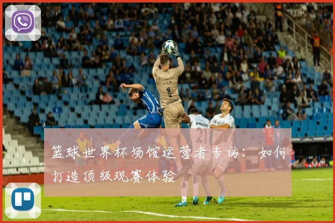 篮球世界杯场馆运营者专访：如何打造顶级观赛体验