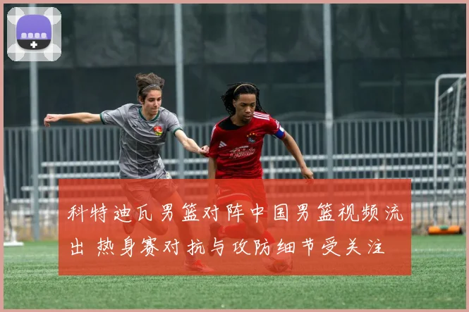 科特迪瓦男篮对阵中国男篮视频流出 热身赛对抗与攻防细节受关注