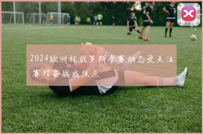 2024欧洲杯俄罗斯参赛动态受关注 赛程备战成焦点