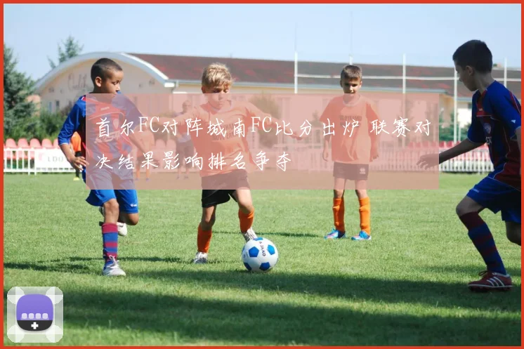 首尔FC对阵城南FC比分出炉 联赛对决结果影响排名争夺