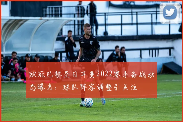 欧冠巴黎圣日耳曼2022赛季备战动态曝光，球队阵容调整引关注