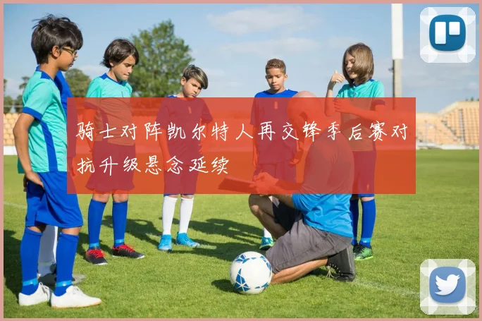 骑士对阵凯尔特人再交锋季后赛对抗升级悬念延续